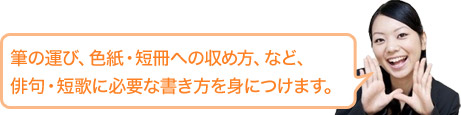 筆の運び、色紙・短冊への納め方、など、俳句・短歌に必要な書き方を身につけます。