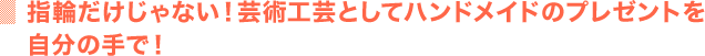 指輪だけじゃない！芸術工芸としてハンドメイドのプレゼントを自分の手で！