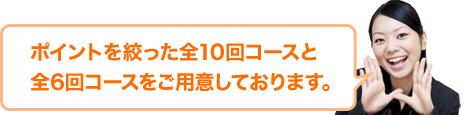 ポイントを絞った全10コースと全6回コースをご用意しております。